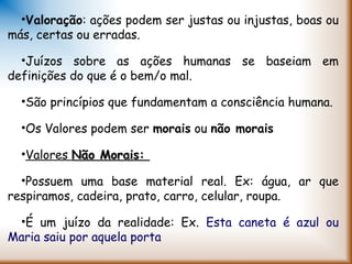 •Valoração: ações podem ser justas ou injustas, boas ou
más, certas ou erradas.
•Juízos sobre as ações humanas se baseiam em
definições do que é o bem/o mal.
•São princípios que fundamentam a consciência humana.
•Os Valores podem ser morais ou não morais
•Valores Não Morais:Não Morais:
•Possuem uma base material real. Ex: água, ar que
respiramos, cadeira, prato, carro, celular, roupa.
•É um juízo da realidade: Ex. Esta caneta é azul ou
Maria saiu por aquela porta
 