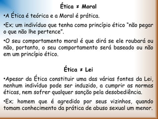 Ética ≠ Moral
•A Ética é teórica e a Moral é prática.
•Ex; um indivíduo que tenha como princípio ético “não pegar
o que não lhe pertence”.
•O seu comportamento moral é que dirá se ele roubará ou
não, portanto, o seu comportamento será baseado ou não
em um princípio ético.
 
Ética ≠ Lei
•Apesar da Ética constituir uma das várias fontes da Lei,
nenhum indivíduo pode ser induzido, a cumprir as normas
éticas, nem sofrer qualquer sanção pela desobediência.
•Ex; homem que é agredido por seus vizinhos, quando
tomam conhecimento da prática de abuso sexual um menor.
 