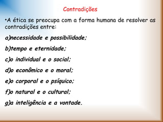 Contradições
•A ética se preocupa com a forma humana de resolver as
contradições entre:
a)necessidade e possibilidade;
b)tempo e eternidade;
c)o individual e o social;
d)o econômico e o moral;
e)o corporal e o psíquico;
f)o natural e o cultural;
g)a inteligência e a vontade.
 