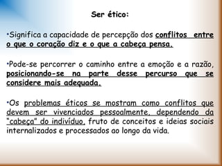 Ser ético:Ser ético:
•Significa a capacidade de percepção dos conflitos entre
o que o coração diz e o que a cabeça pensa.
•Pode-se percorrer o caminho entre a emoção e a razão,
posicionando-se na parte desse percurso que se
considere mais adequada.
•Os problemas éticos se mostram como conflitos que
devem ser vivenciados pessoalmente, dependendo da
“cabeça” do indivíduo, fruto de conceitos e ideias sociais
internalizados e processados ao longo da vida.
 