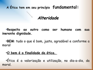 •Respeito ao outro como ser humano com sua
inerente dignidade.
•BEM: tudo o que é bom, justo, agradável e conforme a
moral
•O bem é a finalidade da ética.
•Ética é a valorização e utilização, no dia-a-dia, da
moral.
A Ética tem em seu princípio fundamental:
AlteridadeAlteridade
 