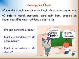 Concepções Éticas
•Como vimos, agir moralmente é agir de acordo com o bem.
•O sujeito moral, portanto, para agir bem, precisa se
fazer questões mais teóricas e abstratas:
– Em que consiste o bem?
– Qual é o fundamento da
ação moral?
– Qual é a natureza do
dever?
 