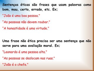 Sentenças éticas são frases que usam palavras como
bom, mau, certo, errado, etc. Ex;
“João é uma boa pessoa.”
“As pessoas não devem roubar.”
“A honestidade é uma virtude.”
Uma frase não ética precisa ser uma sentença que não
serve para uma avaliação moral. Ex;
“Leonardo é uma pessoa alta.”
“As pessoas se deslocam nas ruas.”
"João é o chefe."
 