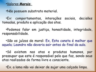 •Valores MoraisMorais:
•Não possuem substrato material.
•Ex: comportamentos, interações sociais, decisões
tomadas, produto e aplicação dos atos.
•Podemos falar em justiça, honestidade, integridade,
responsabilidade.
•São os juízos de moral: Ex, Esta caneta é melhor que
aquela; Leandro não deveria sair antes do final da aula.
•Só existem nos atos e produtos humanos, por
pressupor que este é responsável pelo que faz, sendo seus
atos realizados de forma livre e consciente.
•Ex. a lama não vai deixar de sujar uma calçada limpa.
 