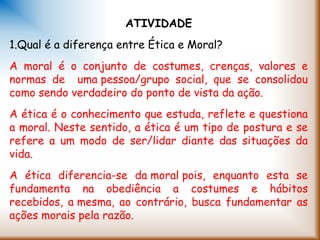 ATIVIDADE
1.Qual é a diferença entre Ética e Moral?
A moral é o conjunto de costumes, crenças, valores e
normas de uma pessoa/grupo social, que se consolidou
como sendo verdadeiro do ponto de vista da ação.
A ética é o conhecimento que estuda, reflete e questiona
a moral. Neste sentido, a ética é um tipo de postura e se
refere a um modo de ser/lidar diante das situações da
vida.
A ética diferencia-se da moral pois, enquanto esta se
fundamenta na obediência a costumes e hábitos
recebidos, a mesma, ao contrário, busca fundamentar as
ações morais pela razão.
 