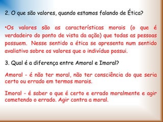 2. O que são valores, quando estamos falando de Ética?
•Os valores são as características morais (o que é
verdadeiro do ponto de vista da ação) que todas as pessoas
possuem.  Nesse sentido a ética se apresenta num sentido
avaliativo sobre os valores que o indivíduo possui.
3. Qual é a diferença entre Amoral e Imoral?
Amoral - é não ter moral, não ter consciência do que seria
certo ou errado em termos morais.
Imoral - é saber o que é certo e errado moralmente e agir
cometendo o errado. Agir contra a moral.
 