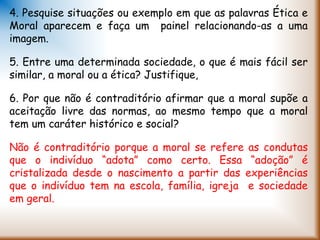 4. Pesquise situações ou exemplo em que as palavras Ética e
Moral aparecem e faça um painel relacionando-as a uma
imagem.
5. Entre uma determinada sociedade, o que é mais fácil ser
similar, a moral ou a ética? Justifique,
6. Por que não é contraditório afirmar que a moral supõe a
aceitação livre das normas, ao mesmo tempo que a moral
tem um caráter histórico e social?
Não é contraditório porque a moral se refere as condutas
que o indivíduo “adota” como certo. Essa “adoção” é
cristalizada desde o nascimento a partir das experiências
que o indivíduo tem na escola, família, igreja e sociedade
em geral.
 