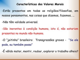 Características dos Valores MoraisCaracterísticas dos Valores Morais
-Estão presentes em todas as religiões/filosofias, em
nossos pensamentos, nas coisas que dizemos, fazemos, ...
-Não têm validade universal.
-São inerentes à condição humana, isto é, não estariam
presentes no mundo não-humano.
-O “jeitinho” brasileiro: Transgressões graves - “Se ele
pode, eu também posso”
-É válido matar, mentir, roubar, explorar o trabalho alheio?
 