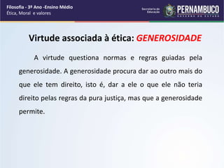 Virtude associada à ética: GENEROSIDADE
A virtude questiona normas e regras guiadas pela
generosidade. A generosidade procura dar ao outro mais do
que ele tem direito, isto é, dar a ele o que ele não teria
direito pelas regras da pura justiça, mas que a generosidade
permite.
Filosofia - 3º Ano -Ensino Médio
Ética, Moral e valores
 