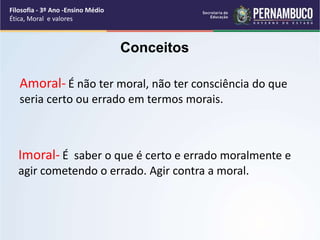 Amoral- É não ter moral, não ter consciência do que
seria certo ou errado em termos morais.
Imoral- É saber o que é certo e errado moralmente e
agir cometendo o errado. Agir contra a moral.
Filosofia - 3º Ano -Ensino Médio
Ética, Moral e valores
Conceitos
 
