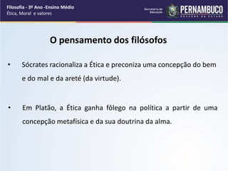 • Sócrates racionaliza a Ética e preconiza uma concepção do bem
e do mal e da areté (da virtude).
• Em Platão, a Ética ganha fôlego na política a partir de uma
concepção metafísica e da sua doutrina da alma.
O pensamento dos filósofos
Filosofia - 3º Ano -Ensino Médio
Ética, Moral e valores
 