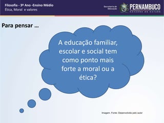 A educação familiar,
escolar e social tem
como ponto mais
forte a moral ou a
ética?
Para pensar …
Imagem. Fonte: Desenvolvida pelo autor
Filosofia - 3º Ano -Ensino Médio
Ética, Moral e valores
 