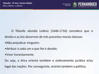 O filósofo alemão Leibniz (1646-1716) considera que o
direito e as leis decorrem de três preceitos morais básicos:
•Não prejudicar ninguém;
•Atribuir a cada um o que lhe é devido;
•Viver honestamente.
Ou seja, a ética orienta também o ordenamento jurídico e/ou
legal das nações. Por conseguinte, orienta também a política.
Filosofia - 3º Ano -Ensino Médio
Ética, Moral e valores
 