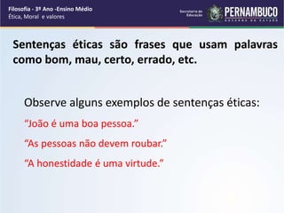 Sentenças éticas são frases que usam palavras
como bom, mau, certo, errado, etc.
Observe alguns exemplos de sentenças éticas:
“João é uma boa pessoa.”
“As pessoas não devem roubar.”
“A honestidade é uma virtude.”
Filosofia - 3º Ano -Ensino Médio
Ética, Moral e valores
 