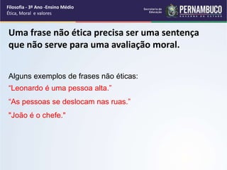 Uma frase não ética precisa ser uma sentença
que não serve para uma avaliação moral.
Alguns exemplos de frases não éticas:
“Leonardo é uma pessoa alta.”
“As pessoas se deslocam nas ruas.”
"João é o chefe."
Filosofia - 3º Ano -Ensino Médio
Ética, Moral e valores
 