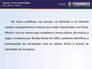 No nosso cotidiano, nos jornais, na televisão e na Internet
sempre acompanhamos notícias que estão relacionadas com Ética,
Moral e com os valores que compõem a nossa cultura. Na música a
seguir, composta por Renato Russo em 1991, podemos identificar a
preocupação do compositor com os valores éticos e morais da
sociedade de sua época.
Filosofia - 3º Ano -Ensino Médio
Ética, Moral e valores
 