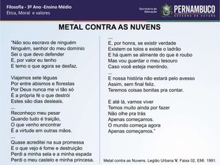 “Não sou escravo de ninguém
Ninguém, senhor do meu domínio
Sei o que devo defender
E, por valor eu tenho
E temo o que agora se desfaz.
Viajamos sete léguas
Por entre abismos e florestas
Por Deus nunca me vi tão só
É a própria fé o que destrói
Estes são dias desleais.
...
Reconheço meu pesar
Quando tudo é traição,
O que venho encontrar
É a virtude em outras mãos.
...
Quase acreditei na sua promessa
E o que vejo é fome e destruição
Perdi a minha sela e a minha espada
Perdi o meu castelo e minha princesa.
...
E, por honra, se existir verdade
Existem os tolos e existe o ladrão
E há quem se alimente do que é roubo
Mas vou guardar o meu tesouro
Caso você esteja mentindo.
...
E nossa história não estará pelo avesso
Assim, sem final feliz.
Teremos coisas bonitas pra contar.
E até lá, vamos viver
Temos muito ainda por fazer
Não olhe pra trás
Apenas começamos.
O mundo começa agora
Apenas começamos.”
METAL CONTRA AS NUVENS
Filosofia - 3º Ano -Ensino Médio
Ética, Moral e valores
Metal contra as Nuvens. Legião Urbana V. Faixa 02, EMI. 1991.
 