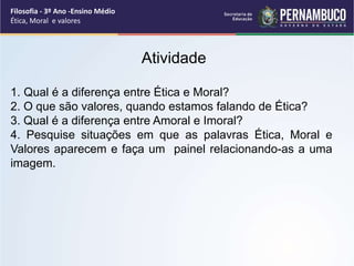 Filosofia - 3º Ano -Ensino Médio
Ética, Moral e valores
Atividade
1. Qual é a diferença entre Ética e Moral?
2. O que são valores, quando estamos falando de Ética?
3. Qual é a diferença entre Amoral e Imoral?
4. Pesquise situações em que as palavras Ética, Moral e
Valores aparecem e faça um painel relacionando-as a uma
imagem.
 