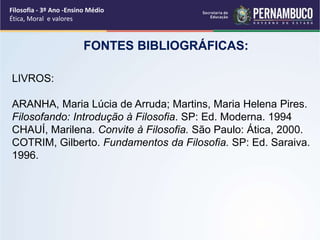 LIVROS:
ARANHA, Maria Lúcia de Arruda; Martins, Maria Helena Pires.
Filosofando: Introdução à Filosofia. SP: Ed. Moderna. 1994
CHAUÍ, Marilena. Convite à Filosofia. São Paulo: Ática, 2000.
COTRIM, Gilberto. Fundamentos da Filosofia. SP: Ed. Saraiva.
1996.
FONTES BIBLIOGRÁFICAS:
Filosofia - 3º Ano -Ensino Médio
Ética, Moral e valores
 