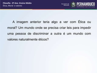A imagem anterior teria algo a ver com Ética ou
moral? Um mundo onde se precisa criar leis para impedir
uma pessoa de discriminar a outra é um mundo com
valores naturalmente éticos?
Filosofia - 3º Ano -Ensino Médio
Ética, Moral e valores
 