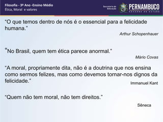 “O que temos dentro de nós é o essencial para a felicidade
humana.”
Arthur Schopenhauer
“No Brasil, quem tem ética parece anormal.”
Mário Covas
“A moral, propriamente dita, não é a doutrina que nos ensina
como sermos felizes, mas como devemos tornar-nos dignos da
felicidade.”
“Quem não tem moral, não tem direitos.”
Sêneca
Immanuel Kant
Filosofia - 3º Ano -Ensino Médio
Ética, Moral e valores
 