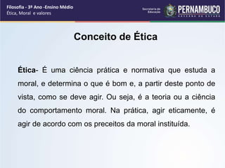 Ética- É uma ciência prática e normativa que estuda a
moral, e determina o que é bom e, a partir deste ponto de
vista, como se deve agir. Ou seja, é a teoria ou a ciência
do comportamento moral. Na prática, agir eticamente, é
agir de acordo com os preceitos da moral instituída.
Conceito de Ética
Filosofia - 3º Ano -Ensino Médio
Ética, Moral e valores
 