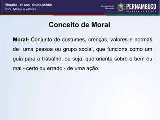 Moral- Conjunto de costumes, crenças, valores e normas
de uma pessoa ou grupo social, que funciona como um
guia para o trabalho, ou seja, que orienta sobre o bem ou
mal - certo ou errado - de uma ação.
Conceito de Moral
Filosofia - 3º Ano -Ensino Médio
Ética, Moral e valores
 