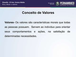 Valores- Os valores são características morais que todas
as pessoas possuem. Servem ao indivíduo para orientar
seus comportamentos e ações, na satisfação de
determinadas necessidades.
Conceito de Valores
Filosofia - 3º Ano -Ensino Médio
Ética, Moral e valores
 