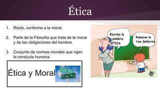 Ética
1. Recto, conforme a la moral.
2. Parte de la Filosofía que trata de la moral
y de las obligaciones del hombre.
3. Conjunto de normas morales que rigen
la conducta humana.
 