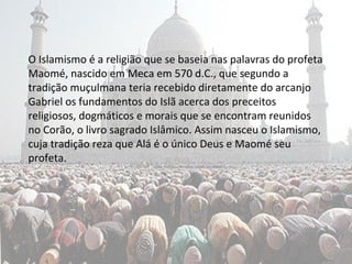 O Islamismo é a religião que se baseia nas palavras do profeta
Maomé, nascido em Meca em 570 d.C., que segundo a
tradição muçulmana teria recebido diretamente do arcanjo
Gabriel os fundamentos do Islã acerca dos preceitos
religiosos, dogmáticos e morais que se encontram reunidos
no Corão, o livro sagrado Islâmico. Assim nasceu o Islamismo,
cuja tradição reza que Alá é o único Deus e Maomé seu
profeta.
 