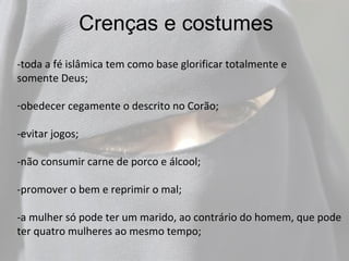 Crenças e costumes
-toda a fé islâmica tem como base glorificar totalmente e
somente Deus;

-obedecer cegamente o descrito no Corão;

-evitar jogos;

-não consumir carne de porco e álcool;

-promover o bem e reprimir o mal;

-a mulher só pode ter um marido, ao contrário do homem, que pode
ter quatro mulheres ao mesmo tempo;
 