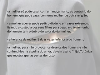 -a mulher só pode casar com um muçulmano, ao contrário do
homem, que pode casar com uma mulher de outra religião;

- a mulher apenas pode pedir o divórcio em casos extremos,
ficando a custódia dos seus filhos para o pai, e o testemunho
do homem tem o dobro do valor do da mulher;

- a herança da mulher é duas vezes inferior à do homem;

-a mulher, para não provocar os desejos dos homens e não
confundi-los na escolha do amor, devem usar o ‘’hijab’’, túnica
que mostra apenas partes do rosto.
 
