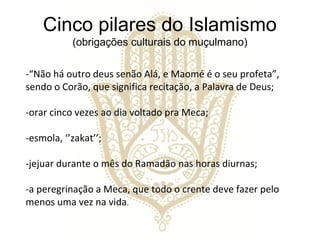 Cinco pilares do Islamismo
           (obrigações culturais do muçulmano)

-“Não há outro deus senão Alá, e Maomé é o seu profeta”,
sendo o Corão, que significa recitação, a Palavra de Deus;

-orar cinco vezes ao dia voltado pra Meca;

-esmola, ‘’zakat’’;

-jejuar durante o mês do Ramadão nas horas diurnas;

-a peregrinação a Meca, que todo o crente deve fazer pelo
menos uma vez na vida.
 