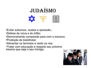 Judaísmo


•Evitar subornos, roubos e opressão ;
•Defesa da viúva e do órfão;
•Demonstrando compaixão para com o escravo;
•Proibição de bisbilhotar;
•Alimentar os famintos e vestir os nús;
•Tratar com educação e respeito seu próximo
mesmo que seja o seu inimigo;
 
