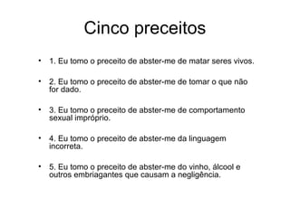 Cinco preceitos
•   1. Eu tomo o preceito de abster-me de matar seres vivos.

•   2. Eu tomo o preceito de abster-me de tomar o que não
    for dado.

•   3. Eu tomo o preceito de abster-me de comportamento
    sexual impróprio.

•   4. Eu tomo o preceito de abster-me da linguagem
    incorreta.

•   5. Eu tomo o preceito de abster-me do vinho, álcool e
    outros embriagantes que causam a negligência.
 