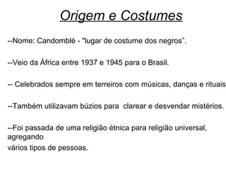 Origem e Costumes
--Nome: Candomblé - "lugar de costume dos negros”.

--Veio da África entre 1937 e 1945 para o Brasil.

-- Celebrados sempre em terreiros com músicas, danças e rituais

--Também utilizavam búzios para clarear e desvendar mistérios.

--Foi passada de uma religião étnica para religião universal,
agregando
vários tipos de pessoas.
 