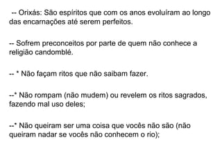 -- Orixás: São espíritos que com os anos evoluíram ao longo
das encarnações até serem perfeitos.

-- Sofrem preconceitos por parte de quem não conhece a
religião candomblé.

-- * Não façam ritos que não saibam fazer.

--* Não rompam (não mudem) ou revelem os ritos sagrados,
fazendo mal uso deles;

--* Não queiram ser uma coisa que vocês não são (não
queiram nadar se vocês não conhecem o rio);
 