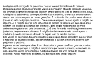 A religião está carregada de preceitos, que se forem interpretados de maneira
Distorcida podem obscurecer muitas vezes a mensagem ética da liberdade universal.
Os diversos segmentos religiosos acabam empregados na vida de crentes e de ateus.
A religião se estabeleceu como padrão de ética na família, onde seus ensinamentos
devem ser passados para as novas gerações. É motivo de discussões entre vizinhos
(casas ao lado de igrejas, terreiros... Ou a música religiosa ou que agride a religião de
alguém...), a religião exerce forte influencia na política (o Brasil é um país laico, mas
existem leis ditadas pela igreja por exemplo), gera brigas relacionadas ao meio
ambiente (vegetarianos, pele de animais...). É uma forma de manifestação em carros
(adesivos, terços em retrovisores). A religião também é uma forte barreira para a
medicina (uso de camisinha, doação de órgão, uso de células tronco).
São vários os exemplos. Mas independente da religião, todas acreditam que ser ético
é respeitar os diversos credos, aceitar diferenças e buscar a melhoria coletiva sem
prejudicar o próximo.
Algumas vezes esses preceitos ficam distorcidos e geram conflitos, guerras, mortes.
Mas isso ocorre por que a religião é interpretada por seres humanos, suscetíveis ao
erro, algumas vezes tendenciosos. A religião deveria ser uma forma de escape
espiritual, nunca motivo de discórdia, ou desculpa para atingir alguém.
 