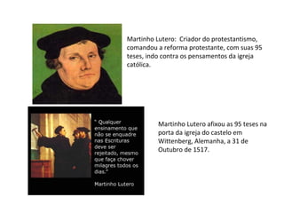 Martinho Lutero: Criador do protestantismo,
comandou a reforma protestante, com suas 95
teses, indo contra os pensamentos da igreja
católica.




         Martinho Lutero afixou as 95 teses na
         porta da igreja do castelo em
         Wittenberg, Alemanha, a 31 de
         Outubro de 1517.
 