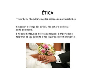 ÉTICA
Tratar bem, não julgar e aceitar pessoas de outras religiões


Respeitar a crença dos outros, não achar o que estar
certo ou errado.
E no casamento, não interessa a religião, o importante é
respeitar ao seu parceiro e não julgar sua escolha religiosa.
 