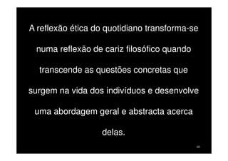 A reflexão ética do quotidiano transforma-se
numa reflexão de cariz filosófico quando
transcende as questões concretas que
surgem na vida dos indivíduos e desenvolve
uma abordagem geral e abstracta acerca
delas.
10

 