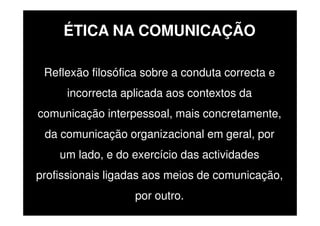ÉTICA NA COMUNICAÇÃO
Reflexão filosófica sobre a conduta correcta e
incorrecta aplicada aos contextos da
comunicação interpessoal, mais concretamente,
da comunicação organizacional em geral, por
um lado, e do exercício das actividades
profissionais ligadas aos meios de comunicação,
por outro.

 