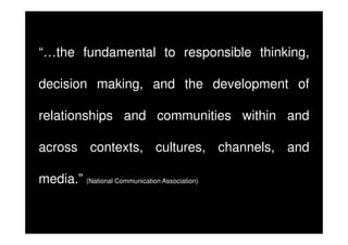 “…the fundamental to responsible thinking,
decision making, and the development of
relationships and communities within and
across contexts, cultures, channels, and
media.” (National Communication Association)

 
