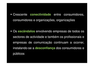 Crescente conectividade entre consumidores,
consumidores e organizações, organizações
Os escândalos envolvendo empresas de todos os
sectores de actividade e também os profissionais e
empresas de comunicação continuam a ocorrer,
instalando-se a desconfiança dos consumidores e
públicos

 