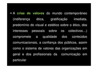 A crise de valores do mundo contemporâneo
(indiferença

ética,

gratificação

imediata,

predomínio do visual e estético sobre o ético, dos
interesses
compromete

pessoais
a

sobre

qualidade

os
dos

colectivos…)
conteúdos

comunicacionais, a confiança dos públicos, assim
como o sistema de valores das organizações em
geral e dos profissionais da
particular

comunicação em

 