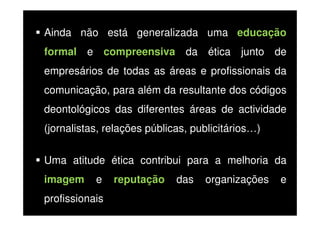 Ainda não está generalizada uma educação
formal e compreensiva da ética junto de
empresários de todas as áreas e profissionais da
comunicação, para além da resultante dos códigos
deontológicos das diferentes áreas de actividade
(jornalistas, relações públicas, publicitários…)
Uma atitude ética contribui para a melhoria da
imagem

e

profissionais

reputação

das

organizações

e

 
