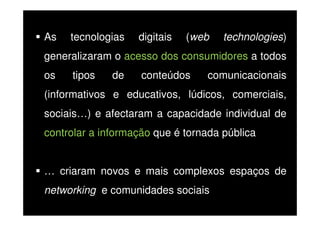 As

tecnologias

digitais

(web

technologies)

generalizaram o acesso dos consumidores a todos
os

tipos

de

conteúdos

comunicacionais

(informativos e educativos, lúdicos, comerciais,
sociais…) e afectaram a capacidade individual de
controlar a informação que é tornada pública
… criaram novos e mais complexos espaços de
networking e comunidades sociais

 