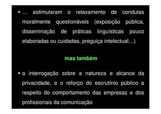 …

estimularam

moralmente
disseminação

o

relaxamento

questionáveis
de

práticas

de

condutas

(exposição
linguísticas

pública,
pouco

elaboradas ou cuidadas, preguiça intelectual…)
mas também
a interrogação sobre a natureza e alcance da
privacidade, e o reforço do escrutínio público a
respeito do comportamento das empresas e dos
profissionais da comunicação

 