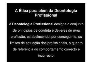 A Ética para além da Deontologia
Profissional
A Deontologia Profissional designa o conjunto
de princípios de conduta e deveres de uma
profissão, estabelecendo, por conseguinte, os
limites de actuação dos profissionais, o quadro
de referência do comportamento correcto e
incorrecto.

 