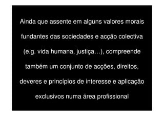Ainda que assente em alguns valores morais
fundantes das sociedades e acção colectiva
(e.g. vida humana, justiça…), compreende
também um conjunto de acções, direitos,
deveres e princípios de interesse e aplicação
exclusivos numa área profissional

 